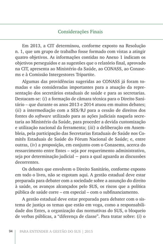 94 PARA ENTENDER A GESTÃO DO SUS | 2015
Considerações Finais
Em 2013, a CIT determinou, conforme exposto na Resolução
n. 1, que um grupo de trabalho fosse formado com vistas a atingir
quatro objetivos. As informações contidas no Anexo 1 indicam os
objetivos perseguidos e as sugestões que o relatório final, aprovado
na CIT, apresenta ao Ministério da Saúde, ao CONASS, ao Conase-
ms e à Comissão Intergestores Tripartite.
Algumas das providências sugeridas ao CONASS já foram to-
madas e são consideradas importantes para a atuação da repre-
sentação dos secretários estaduais de saúde e para as secretarias.
Destacam-se: (i) a formação de câmara técnica para o Direito Sani-
tário – que durante os anos 2013 e 2014 atuou em muitos debates;
(ii) a intermediação com a SES/RJ para a cessão de direitos dos
fontes do software utilizado para as ações judiciais naquela secre-
taria ao Ministério da Saúde, para proceder a devida customização
e utilização nacional da ferramenta; (iii) a deliberação em Assem-
bleia, pela participação das Secretarias Estaduais de Saúde nos Co-
mitês Estaduais de Saúde do Fórum Nacional de Saúde; e, entre
outras, (iv) a proposição, em conjunto com o Conasems, acerca do
ressarcimento entre Entes – seja por requerimento administrativo,
seja por determinação judicial − para a qual aguarda as discussões
decorrentes.
Os debates que envolvem o Direito Sanitário, conforme exposto
em todo o livro, não se esgotam aqui. A gestão estadual deve estar
preparada para debater com a sociedade sobre a assunção do direito
à saúde, os avanços alcançados pelo SUS, os riscos que a política
pública de saúde corre – em especial – com o subfinanciamento.
A gestão estadual deve estar preparada para debater com o sis-
tema de justiça os temas que estão em voga, como a responsabili-
dade dos Entes, a organização das normativas do SUS, o bloqueio
de verbas públicas, a “diferença de classe”. Para tratar sobre: (i) o
 