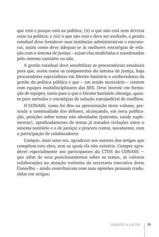 95DIREITO À SAÚDE
que está e porque está na política; (ii) o que não está nem deveria
estar na política; e (iii) o que não está e deve ser avaliado, a gestão
estadual deve fortalecer suas instâncias administrativas e executo-
ras, assim como deve adequar-se às melhores estratégias de rela-
ção com o sistema de justiça – sejam elas modeladas e coordenadas
pelo sistema sanitário ou não.
A gestão estadual deve sensibilizar as procuradorias estaduais
para que, assim como os componentes do sistema de justiça, haja
procuradores especialistas em Direito Sanitário e conhecedores da
gestão da política pública e que – em sendo necessário – contem
com equipes multidisciplinares das SES. Deve investir em forma-
ção de equipes, tanto para o que o Direito Sanitário abrange, quan-
to para métodos e estratégias de solução extrajudicial de conflitos.
O CONASS, como foi dito na apresentação deste volume, pre-
tende a continuidade dos debates, alcançando, em nova publica-
ção, posições sobre temas não abordados (patentes, saúde suple-
mentar), aprofundamento de temas já tratados (relações entre o
sistema sanitário e o de justiça) e procura contar, novamente, com
a participação de colaboradores.
Cumpre, mais uma vez, agradecer aos autores dos artigos que
compõem esta obra, sem os quais ela não existiria. Cumpre agra-
decer especialmente aos participantes da CTDS do CONASS −
que além de seus posicionamentos sobre os temas, as valiosas
colaborações na atuação rotineira da secretaria executiva deste
Conselho – ainda contribuiram com suas opiniões pessoais tradu-
zidas em artigos.
 