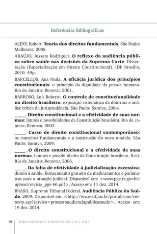96 PARA ENTENDER A GESTÃO DO SUS | 2015
Referências Bibliográficas
ALEXY, Robert. Teoria dos direitos fundamentais. São Paulo:
Malheiros, 2008.
ARAÚJO, Jussara Rodrigues. O reflexo da audiência públi-
ca sobre saúde nas decisões da Suprema Corte. Disser-
tação (Especialização em Direito Constitucional). IDP. Brasília,
2010. 49p.
BARCELLOS, Ana Paula. A eficácia jurídica dos princípios
constitucionais: o princípio da dignidade da pessoa humana.
Rio de Janeiro: Renovar, 2001.
BARROSO, Luís Roberto. O controle de constitucionalidade
no direito brasileiro: exposição sistemática da doutrina e aná-
lise crítica da jurisprudência. São Paulo: Saraiva, 2004.
_____. Direito constitucional e a efetividade de suas nor-
mas: limites e possibilidades da Constituição brasileira. Rio de Ja-
neiro: Renovar, 2002.
_____. Curso de direito constitucional contemporâneo:
os conceitos fundamentais e a construção do novo modelo. São
Paulo: Saraiva, 2009.
_____. O direito constitucional e a efetividade de suas
normas. Limites e possibilidades da Constituição brasileira. 8.ed.
Rio de Janeiro: Renovar, 2006.
_____. Da falta de efetividade à judicialização excessiva:
direito à saúde, fornecimento gratuito de medicamentos e parâme-
tros para a atuação judicial. Disponível em: <www.pge.rs.gov.br/
upload/revista_pge-66.pdf>. Acesso em: 11 dez. 2014.
BRASIL. Supremo Tribunal Federal. Audiência Pública da Saú-
de. 2009. Disponível em: <http://www.stf.jus.br/portal/cms/ver-
texto.asp?servico=processoaudienciapublicasaude>. Acesso em:
19 dez. 2014.
 