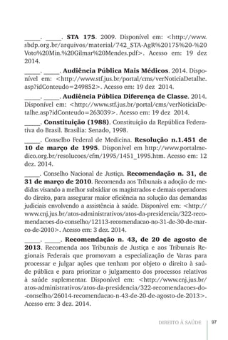 97DIREITO À SAÚDE
_____. _____. STA 175. 2009. Disponível em: <http://www.
sbdp.org.br/arquivos/material/742_STA-AgR%20175%20-%20
Voto%20Min.%20Gilmar%20Mendes.pdf>. Acesso em: 19 dez
2014.
_____. _____. Audiência Pública Mais Médicos. 2014. Dispo-
nível em: <http://www.stf.jus.br/portal/cms/verNoticiaDetalhe.
asp?idConteudo=249852>. Acesso em: 19 dez 2014.
_____. _____. Audiência Pública Diferença de Classe. 2014.
Disponível em: <http://www.stf.jus.br/portal/cms/verNoticiaDe-
talhe.asp?idConteudo=263039>. Acesso em: 19 dez 2014.
_____. Constituição (1988). Constituição da República Federa-
tiva do Brasil. Brasília: Senado, 1998.
_____. Conselho Federal de Medicina. Resolução n.1.451 de
10 de março de 1995. Disponível em http://www.portalme-
dico.org.br/resolucoes/cfm/1995/1451_1995.htm. Acesso em: 12
dez. 2014.
_____. Conselho Nacional de Justiça. Recomendação n. 31, de
31 de março de 2010. Recomenda aos Tribunais a adoção de me-
didas visando a melhor subsidiar os magistrados e demais operadores
do direito, para assegurar maior eficiência na solução das demandas
judiciais envolvendo a assistência à saúde. Disponível em: <http://
www.cnj.jus.br/atos-administrativos/atos-da-presidencia/322-reco-
mendacoes-do-conselho/12113-recomendacao-no-31-de-30-de-mar-
co-de-2010>. Acesso em: 3 dez. 2014.
_____. _____. Recomendação n. 43, de 20 de agosto de
2013. Recomenda aos Tribunais de Justiça e aos Tribunais Re-
gionais Federais que promovam a especialização de Varas para
processar e julgar ações que tenham por objeto o direito à saú-
de pública e para priorizar o julgamento dos processos relativos
à saúde suplementar. Disponível em: <http://www.cnj.jus.br/
atos-administrativos/atos-da-presidencia/322-recomendacoes-do-
-conselho/26014-recomendacao-n-43-de-20-de-agosto-de-2013>.
Acesso em: 3 dez. 2014.
 