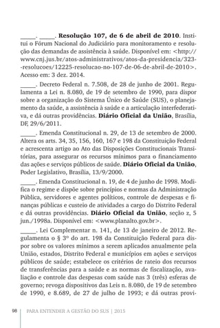 98 PARA ENTENDER A GESTÃO DO SUS | 2015
_____. _____. Resolução 107, de 6 de abril de 2010. Insti-
tui o Fórum Nacional do Judiciário para monitoramento e resolu-
ção das demandas de assistência à saúde. Disponível em: <http://
www.cnj.jus.br/atos-administrativos/atos-da-presidencia/323-
-resolucoes/12225-resolucao-no-107-de-06-de-abril-de-2010>.
Acesso em: 3 dez. 2014.
_____. Decreto Federal n. 7.508, de 28 de junho de 2001. Regu-
lamenta a Lei n. 8.080, de 19 de setembro de 1990, para dispor
sobre a organização do Sistema Único de Saúde (SUS), o planeja-
mento da saúde, a assistência à saúde e a articulação interfederati-
va, e dá outras providências. Diário Oficial da União, Brasília,
DF, 29/6/2011.
_____. Emenda Constitucional n. 29, de 13 de setembro de 2000.
Altera os arts. 34, 35, 156, 160, 167 e 198 da Constituição Federal
e acrescenta artigo ao Ato das Disposições Constitucionais Transi-
tórias, para assegurar os recursos mínimos para o financiamento
das ações e serviços públicos de saúde. Diário Oficial da União,
Poder Legislativo, Brasília, 13/9/2000.
_____. Emenda Constitucional n. 19, de 4 de junho de 1998. Modi-
fica o regime e dispõe sobre princípios e normas da Administração
Pública, servidores e agentes políticos, controle de despesas e fi-
nanças públicas e custeio de atividades a cargo do Distrito Federal
e dá outras providências. Diário Oficial da União, seção z, 5
jun./1998a. Disponível em: <www.planalto.gov.br>.
_____. Lei Complementar n. 141, de 13 de janeiro de 2012. Re-
gulamenta o § 3º do art. 198 da Constituição Federal para dis-
por sobre os valores mínimos a serem aplicados anualmente pela
União, estados, Distrito Federal e municípios em ações e serviços
públicos de saúde; estabelece os critérios de rateio dos recursos
de transferências para a saúde e as normas de fiscalização, ava-
liação e controle das despesas com saúde nas 3 (três) esferas de
governo; revoga dispositivos das Leis n. 8.080, de 19 de setembro
de 1990, e 8.689, de 27 de julho de 1993; e dá outras provi-
 