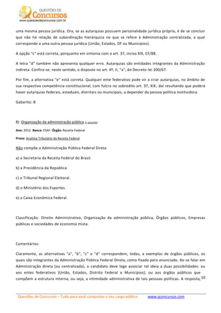 Questões de Concursos – Tudo para você conquistar o seu cargo público www.qconcursos.com
10
uma mesma pessoa jurídica. Ora, se as autarquias possuem personalidade jurídica própria, é de se concluir
que não há relação de subordinação hierárquica no que se refere à Administração centralizada, a qual
corresponde a uma outra pessoa jurídica (União, Estados, DF ou Municípios).
A opção "c" está correta, porquanto em sintonia com o art. 37, inciso XIX, CF/88.
A letra "d" também não apresenta qualquer erro. Autarquias são entidades integrantes da Administração
indireta. Confira-se, neste sentido, o disposto no art. 4º, II, "a", do Decreto-lei 200/67.
Por fim, a alternativa "e" está correta. Qualquer ente federativo pode vir a criar autarquias, no âmbito de
sua respectiva competência constitucional, com fulcro no sobredito art. 37, XIX, daí resultando que poderá
haver autarquias federais, estaduais, distritais ou municipais, a depender da pessoa política instituidora.
Gabarito: B
8) Organização da administração pública (+ assunto)
Ano: 2012- Banca: ESAF- Órgão: Receita Federal
Prova: Analista Tributário da Receita Federal
Não compõe a Administração Pública Federal Direta
a) a Secretaria da Receita Federal do Brasil.
b) a Presidência da República.
c) o Tribunal Regional Eleitoral.
d) o Ministério dos Esportes.
e) a Caixa Econômica Federal.
Classificação: Direito Administrativo, Organização da administração pública, Órgãos públicos, Empresas
públicas e sociedades de economia mista.
Comentários:
Claramente, as alternativas "a", "b", "c" e "d" correspondem, todas, a exemplos de órgãos públicos, os
quais são integrantes da Administração Pública Federal Direta, como fixado pelo enunciado. Ao se falar em
Administração direta (ou centralizada), o candidato deve logo associar tal ideia a duas possibilidades: ou
aos entes federativos (União, Estados, Distrito Federal e Municípios), ou aos órgãos públicos que
compõem a estrutura interna, ou seja, a intimidade administrativa de tais pessoas políticas. A resposta,
 