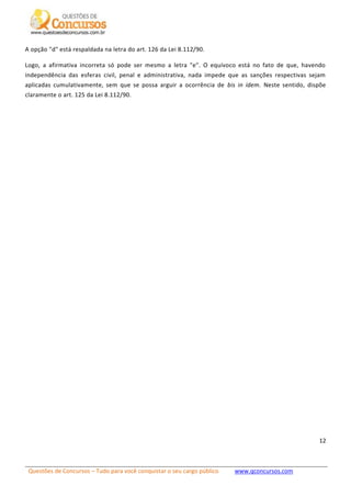 Questões de Concursos – Tudo para você conquistar o seu cargo público www.qconcursos.com
12
A opção "d" está respaldada na letra do art. 126 da Lei 8.112/90.
Logo, a afirmativa incorreta só pode ser mesmo a letra "e". O equívoco está no fato de que, havendo
independência das esferas civil, penal e administrativa, nada impede que as sanções respectivas sejam
aplicadas cumulativamente, sem que se possa arguir a ocorrência de bis in idem. Neste sentido, dispõe
claramente o art. 125 da Lei 8.112/90.
 