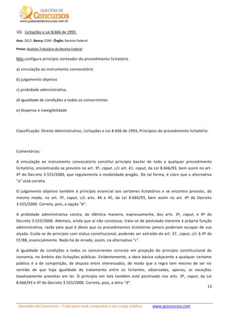 Questões de Concursos – Tudo para você conquistar o seu cargo público www.qconcursos.com
13
10) Licitações e Lei 8.666 de 1993.
Ano: 2012- Banca: ESAF- Órgão: Receita Federal
Prova: Analista Tributário da Receita Federal
Não configura princípio norteador do procedimento licitatório
a) vinculação ao instrumento convocatório
b) julgamento objetivo
c) probidade administrativa.
d) igualdade de condições a todos os concorrentes.
e) dispensa e inexigibilidade
Classificação: Direito Administrativo, Licitações e Lei 8.666 de 1993, Princípios do procedimento licitatório.
Comentários:
A vinculação ao instrumento convocatório constitui princípio basilar de todo e qualquer procedimento
licitatório, encontrando-se previsto no art. 3º, caput, c/c art. 41, caput, da Lei 8.666/93, bem assim no art.
4º do Decreto 3.555/2000, que regulamenta a modalidade pregão. De tal forma, é claro que a alternativa
"a" está correta.
O julgamento objetivo também é princípio essencial aos certames licitatórios e se encontra previsto, do
mesmo modo, no art. 3º, caput, c/c arts. 44 e 45, da Lei 8.666/93, bem assim no art. 4º do Decreto
3.555/2000. Correta, pois, a opção "b".
A probidade administrativa consta, de idêntica maneira, expressamente, dos arts. 3º, caput, e 4º do
Decreto 3.555/2000. Ademais, ainda que aí não constasse, trata-se de postulado inerente à própria função
administrativa, razão pela qual é óbvio que os procedimentos licitatórios jamais poderiam escapar de sua
alçada. Cuida-se de princípio com status constitucional, podendo ser extraído do art. 37, caput, c/c § 4º da
CF/88, essencialmente. Nada há de errado, assim, na alternativa "c".
A igualdade de condições a todos os concorrentes consiste em projeção do princípio constitucional da
isonomia, no âmbito das licitações públicas. Evidentemente, a ideia básica subjacente a qualquer certame
público é a de competição, de disputa entre interessados, de modo que a regra tem mesmo de ser no
sentido de que haja igualdade de tratamento entre os licitantes, observadas, apenas, as exceções
taxativamente previstas em lei. O princípio em tela também está positivado nos arts. 3º, caput, da Lei
8.666/93 e 4º do Decreto 3.555/2000. Correta, pois, a letra "d".
 