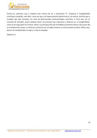 Questões de Concursos – Tudo para você conquistar o seu cargo público www.qconcursos.com
14
Conclui-se, portanto, que a resposta tem mesmo de ser a alternativa "e". Dispensa e inexigibilidade
constituem exceções, vale dizer, casos em que a lei expressamente determina ou, ao menos, autoriza que a
licitação não seja realizada, em vista de determinadas particularidades concretas. É claro que, em se
tratando de exceções, jamais poderia haver um princípio que impusesse a dispensa ou a inexigibilidade,
como se de regra geral se tratasse. Afinal, os princípios têm por finalidade justamente deixar claro quais são
os mandamentos-chave, as diretrizes essenciais de um dado sistema ou microssistema jurídico. Neles, pois,
devem ser estabelecidas as regras, e não as exceções.
Gabarito: E
 