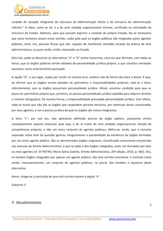 Questões de Concursos – Tudo para você conquistar o seu cargo público www.qconcursos.com
2
unidade de atuação integrante da estrutura da Administração direta e da estrutura da administração
indireta.” A ideia, como se vê, é a de uma unidade organizacional mínima, verificada na intimidade da
estrutura do Estado. Ademais, para que possam exprimir a vontade do próprio Estado, faz-se necessário
que seres humanos atuem nesse sentido, razão pela qual os órgãos públicos são integrados pelos agentes
públicos, estes sim, pessoas físicas que são, capazes de manifestar vontades através da prática de atos
administrativos, os quais serão, então, imputados ao Estado.
Dito isto, pode-se descartar as alternativas “a” e “b” acima transcritas, uma vez que afirmam, com todas as
letras, que os órgãos públicos seriam dotados de personalidade jurídica própria, o que constitui rematado
equívoco, como anteriormente pontuado.
A opção “d”, a seu lugar, acaba por incidir no mesmo erro, embora não de forma tão clara e direta. É que,
ao afirmar que os órgãos seriam dotados de patrimônio e responsabilidades próprios, está-se a dizer,
indiretamente, que os órgãos possuiriam personalidade jurídica. Afinal, constitui condição para que se
possa ter patrimônio próprio que, primeiro, se possua personalidade jurídica (aptidão para adquirir direitos
e contrair obrigações). Da mesma forma, a responsabilidade pressupõe personalidade jurídica. Com efeito,
sabe-se muito que não são os órgãos que respondem perante terceiros, por eventuais danos ocasionados
por seus agentes, e sim a pessoa jurídica da qual os órgãos são meros integrantes.
A letra “c”, por sua vez, não apresenta definição precisa de órgão público, porquanto omitiu
completamente aspecto essencial, qual seja, o de se tratar de uma unidade organizacional, dotada de
competências próprias, e não um mero conjunto de agentes públicos. Refira-se, ainda, que o conceito
esposado neste item da questão ignorou integralmente a possibilidade da existência de órgãos formados
por um único agente público. São os denominados órgãos singulares, classificação comumente encontrada
nos manuais de Direito Administrativo, e que se opõe a dos órgãos colegiados, estes sim formados por dois
ou mais agentes (cf. DI PIETRO, Maria Sylvia Zanella, Direito Administrativo, 26ª edição, 2013, p. 582). Ora,
se existem órgãos integrados por apenas um agente público, não está correto conceituar o instituto como
sendo, necessariamente, um conjunto de agentes públicos, no plural. Daí também o equívoco desta
alternativa.
Assim, chega-se à conclusão de que está correta mesmo a opção “e”.
Gabarito: E
2) Atos administrativos
 