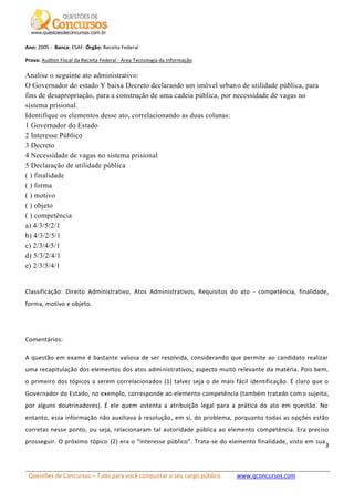 Questões de Concursos – Tudo para você conquistar o seu cargo público www.qconcursos.com
3
Ano: 2005 - Banca: ESAF- Órgão: Receita Federal
Prova: Auditor Fiscal da Receita Federal - Área Tecnologia da Informação
Analise o seguinte ato administrativo:
O Governador do estado Y baixa Decreto declarando um imóvel urbano de utilidade pública, para
fins de desapropriação, para a construção de uma cadeia pública, por necessidade de vagas no
sistema prisional.
Identifique os elementos desse ato, correlacionando as duas colunas:
1 Governador do Estado
2 Interesse Público
3 Decreto
4 Necessidade de vagas no sistema prisional
5 Declaração de utilidade pública
( ) finalidade
( ) forma
( ) motivo
( ) objeto
( ) competência
a) 4/3/5/2/1
b) 4/3/2/5/1
c) 2/3/4/5/1
d) 5/3/2/4/1
e) 2/3/5/4/1
Classificação: Direito Administrativo, Atos Administrativos, Requisitos do ato - competência, finalidade,
forma, motivo e objeto.
Comentários:
A questão em exame é bastante valiosa de ser resolvida, considerando que permite ao candidato realizar
uma recapitulação dos elementos dos atos administrativos, aspecto muito relevante da matéria. Pois bem,
o primeiro dos tópicos a serem correlacionados (1) talvez seja o de mais fácil identificação. É claro que o
Governador do Estado, no exemplo, corresponde ao elemento competência (também tratado como sujeito,
por alguns doutrinadores). É ele quem ostenta a atribuição legal para a prática do ato em questão. No
entanto, essa informação não auxiliava à resolução, em si, do problema, porquanto todas as opções estão
corretas nesse ponto, ou seja, relacionaram tal autoridade pública ao elemento competência. Era preciso
prosseguir. O próximo tópico (2) era o “interesse público”. Trata-se do elemento finalidade, visto em sua
 