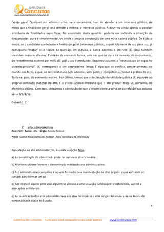 Questões de Concursos – Tudo para você conquistar o seu cargo público www.qconcursos.com
4
faceta geral. Qualquer ato administrativo, necessariamente, tem de atender a um interesse público, de
modo que a finalidade geral será sempre a mesma: o interesse público. A doutrina ainda aponta a possível
existência de finalidades específicas. No enunciado desta questão, poderia ser indicada a intenção de
desapropriar, pura e simplesmente, ou ainda a própria construção de uma nova cadeia pública. De todo o
modo, se o candidato conhecesse a finalidade geral (interesse público), a qual não varia de ato para ato, já
conseguiria “matar” esse tópico da questão. Em seguida, a Banca apontou o Decreto (3). Aqui também
inexistem maiores dilemas. Cuida-se do elemento forma, uma vez que se trata da maneira, do instrumento,
do revestimento externo por meio do qual o ato é produzido. Seguindo adiante, a “necessidade de vagas no
sistema prisional” (4) corresponde a um antecedente fático. É algo que se verifica, concretamente, no
mundo dos fatos, e que, ao ser constatado pelo administrador público competente, conduz à prática do ato.
Trata-se, pois, do elemento motivo. Por último, temos que a declaração de utilidade pública (5) equivale ao
próprio conteúdo material do ato; é o efeito jurídico imediato que o ato produz; trata-se, portanto, do
elemento objeto. Com isso, chegamos à conclusão de que a ordem correta seria de correlação das colunas
seria 2/3/4/5/1.
Gabarito: C
3) Atos administrativos
Ano: 2005- Banca: ESAF- Órgão: Receita Federal
Prova: Auditor Fiscal da Receita Federal - Área Tecnologia da Informação
Em relação ao ato administrativo, assinale a opção falsa.
a) A convalidação do ato viciado pode ter natureza discricionária.
b) Motivo e objeto formam o denominado mérito do ato administrativo.
c) Ato administrativo complexo é aquele formado pela manifestação de dois órgãos, cujas vontades se
juntam para formar um só.
d) Ato-regra é aquele pelo qual alguém se vincula a uma situação jurídica pré-estabelecida, sujeita a
alterações unilaterais.
e) A classificação dos atos administrativos em atos de império e atos de gestão ampara-se na teoria de
personalidade dupla do Estado.
 