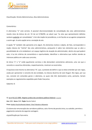 Questões de Concursos – Tudo para você conquistar o seu cargo público www.qconcursos.com
5
Classificação: Direito Administrativo, Atos Administrativos
Comentários:
A alternativa “a” está correta. A possível discricionariedade da convalidação dos atos administrativos
resulta clara da leitura do art. 55 da Lei 9.784/99, ao aduzir que “os atos que apresentarem defeitos
sanáveis poderão ser convalidados”. A lei não impõe tal providência, e sim faculta-se ao agente competente
a assim agir. A outra opção seria a anulação do ato.
A opção “b” também não apresenta erro algum. Os elementos motivo e objeto, de fato, correspondem à
noção clássica de “mérito” dos atos administrativos, porquanto é sobre tais elementos que se abre a
possibilidade de a lei estabelecer um espaço legítimo de atuação do administrador, dentro do qual poderá
este, à luz de critérios de conveniência e oportunidade, identificar a alternativa que melhor atenda ao
interesse público em cada caso concreto.
As letras “c” e “e” estão igualmente corretas e não demandam comentários adicionais, uma vez que o
conceito e a assertiva oferecidos, respectivamente, mostram-se escorreitos.
O equívoco está mesmo na alternativa “d”, que, a pretexto de definir o que se deve entender por ato-regra,
acaba por apresentar o conceito de ato-condição, na clássica doutrina de Leon Duguit. Ato-regra, por sua
vez, consiste em comandos gerais e abstratos, os quais não têm destinatário certo, portanto. Seriam
exemplos os regulamentos expedidos pelo Poder Executivo.
Gabarito: D
4) Lei nº 8.112-1990 - Regime jurídico dos servidores públicos federais (+ assunto)
Ano: 2005- Banca: ESAF- Órgão: Receita Federal
Prova: Auditor Fiscal da Receita Federal - Área Tributária e Aduaneira
O sistema de remuneração dos servidores públicos, sob a forma de parcela única, ou subsídio, permite o
pagamento somente da seguinte vantagem:
a) gratificação por hora extra.
 