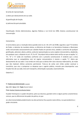 Questões de Concursos – Tudo para você conquistar o seu cargo público www.qconcursos.com
6
b) verba de representação.
c) diária por deslocamento de sua sede.
d) gratificação de função.
e) adicional de periculosidade.
Classificação: Direito Administrativo, Agentes Públicos e Lei 8.112 de 1990, Sistema constitucional de
remuneração.
Comentários:
A norma básica para a resolução desta questão está no art. 39, § 4º, da CF/88, segundo o qual "O membro
de Poder, o detentor de mandato eletivo, os Ministros de Estado e os Secretários Estaduais e Municipais
serão remunerados exclusivamente por subsídio fixado em parcela única, vedado o acréscimo de qualquer
gratificação, adicional, abono, prêmio, verba de representação ou outra espécie remuneratória, obedecido,
em qualquer caso, o disposto no art. 37, X e XI". Da própria leitura deste texto verifica-se que as opções "a",
"b", "d" e "e" estão em manifesto confronto com o preceito constitucional. É evidente que a única
alternativa que se compatibiliza com tal regime remuneratório é mesmo a opção "c", diária por
deslocamento de sua sede. E isso tendo em vista que as diárias têm clara natureza indenizatória, de modo
que não implicam efetivo acréscimo patrimonial. Trata-se de verba com nítido caráter eventual e
transitório, que visa a compensar as despesas que o agente público, enviado para desempenhar suas
funções fora de sua sede, terá com transporte, alimentação e pousada, essencialmente.
Gabarito: C
5) Poderes da Administração (+ assunto)
Ano: 2009- Banca: ESAF- Órgão: Receita Federal
Prova: Analista Tributário da Receita Federal
O poder hierárquico e o poder disciplinar, pela sua natureza, guardam entre si alguns pontos característicos
comuns, que os diferenciam do poder de polícia, eis que
a) a discricionariedade predominante nos dois primeiros fica ausente neste último, no qual predomina o
poder vinculante.
 