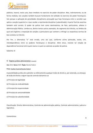 Questões de Concursos – Tudo para você conquistar o seu cargo público www.qconcursos.com
8
públicos, haverá, neste caso, base imediata no exercício do poder disciplinar. Mas, indiretamente, ou de
forma mediata, tais sanções também buscam fundamento de validade no exercício do poder hierárquico.
Isto porque a aplicação de penalidades disciplinares pressupõe que haja hierarquia entre o servidor que
aplica a sanção (superior) e o que recebe a reprimenda disciplinar (subordinado). A parte final da assertiva
também está correta. O poder de polícia tem como destinatários, de fato, particulares, alheios à
Administração Pública. Lembre-se, dentre tantos outros exemplos, do segmento do trânsito, no âmbito do
qual será legítima a imposição de sanções a particulares que venham a infringir as respectivas normas de
boa conduta no trânsito.
Por fim, a alternativa "e" está errada, uma vez que, conforme acima pontuado, existe, sim,
interdependência entre os poderes hierárquico e disciplinar. Além disso, inexiste tal relação de
dependência funcional entre quem exerce e quem se submete ao poder de polícia.
Gabarito: D
6) Regime jurídico administrativo (+ assunto)
Ano: 2012- Banca: ESAF- Órgão: Receita Federal
Prova: Auditor Fiscal da Receita Federal
A possibilidade jurídica de submeter-se efetivamente qualquer lesão de direito e, por extensão, as ameaças
de lesão de direito a algum tipo de controle denomina-se
a) Princípio da legalidade
b) Princípio da sindicabilidade
c) Princípio da responsividade
d) Princípio da sancionabilidade
e) Princípio da subsidiariedade
Classificação: Direito Administrativo, Controle da administração pública, Controle administrativo, judicial e
legislativo.
Comentários:
 