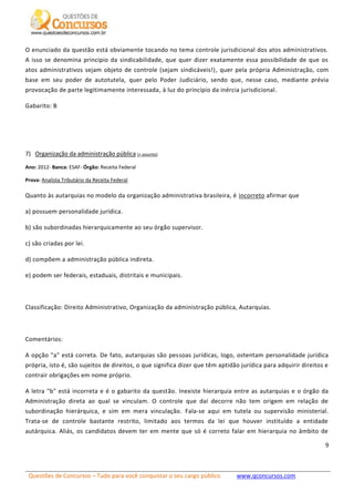 Questões de Concursos – Tudo para você conquistar o seu cargo público www.qconcursos.com
9
O enunciado da questão está obviamente tocando no tema controle jurisdicional dos atos administrativos.
A isso se denomina princípio da sindicabilidade, que quer dizer exatamente essa possibilidade de que os
atos administrativos sejam objeto de controle (sejam sindicáveis!), quer pela própria Administração, com
base em seu poder de autotutela, quer pelo Poder Judiciário, sendo que, nesse caso, mediante prévia
provocação de parte legitimamente interessada, à luz do princípio da inércia jurisdicional.
Gabarito: B
7) Organização da administração pública (+ assunto)
Ano: 2012- Banca: ESAF- Órgão: Receita Federal
Prova: Analista Tributário da Receita Federal
Quanto às autarquias no modelo da organização administrativa brasileira, é incorreto afirmar que
a) possuem personalidade jurídica.
b) são subordinadas hierarquicamente ao seu órgão supervisor.
c) são criadas por lei.
d) compõem a administração pública indireta.
e) podem ser federais, estaduais, distritais e municipais.
Classificação: Direito Administrativo, Organização da administração pública, Autarquias.
Comentários:
A opção "a" está correta. De fato, autarquias são pessoas jurídicas, logo, ostentam personalidade jurídica
própria, isto é, são sujeitos de direitos, o que significa dizer que têm aptidão jurídica para adquirir direitos e
contrair obrigações em nome próprio.
A letra "b" está incorreta e é o gabarito da questão. Inexiste hierarquia entre as autarquias e o órgão da
Administração direta ao qual se vinculam. O controle que daí decorre não tem origem em relação de
subordinação hierárquica, e sim em mera vinculação. Fala-se aqui em tutela ou supervisão ministerial.
Trata-se de controle bastante restrito, limitado aos termos da lei que houver instituído a entidade
autárquica. Aliás, os candidatos devem ter em mente que só é correto falar em hierarquia no âmbito de
 