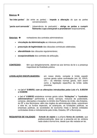 Básicos 
“lex inter partes”: (lei entre as partes) - impede a alteração do que as partes
convencionaram;
“pacta sunt servanda” : (observância do pactuado) - obriga as partes a cumprir
fielmente o que avençaram e prometeram reciprocamente.
Setoriais  norteadores dos contratos administrativos:
• vinculação da Administração ao interesse público;
• prescrição de legitimidade das cláusulas contratuais celebradas;
• alterabilidade das cláusulas regulamentares;
• excepcionalidade dos contratos de atribuição.
CONTEÚDO: têm que obrigatoriamente, aterem-se aos termos da lei e a presença
inaportável da finalidade pública.
LEGISLAÇÃO DISCIPLINADORA: em nosso direito, compete à União expedir
normas gerais sobre contratação (art. 22, XXVII,
CF) - as referidas normas gerais, bem assim
como a legislação específica da União estão
previstas:
• na Lei n° 8.666/93, com as alterações introduzidas pelas Leis n°s. 8.883/94
e 9.648/98.
• a Lei n° 8.666/93 estabelece normas gerais sobre “licitações” e “contratos
administrativos” pertinentes a obras, serviços, inclusive de publicidade,
compras, alienações e locações no âmbito dos Poderes da União, dos Estados,
do DF e dos Municípios; além dos órgãos da administração direta, subordinam
a esta lei, os fundos especiais, as autarquias, as fundações públicas, as
empresas públicas, as sociedades de economia mista e demais entidades
controladas direta e indiretamente pela União, Estados, DF e Municípios.
REQUISITOS DE VALIDADE: licitude do objeto e a própria forma do contrato, que
preferencialmente, deve ser a prescrita em lei, embora
nada obste à forma livre, desde que não vedada em lei.
AUTOR: ALEXANDRE JOSÉ GRANZOTTO – WWW.PROFESSORAMORIM.COM.BR
10
 