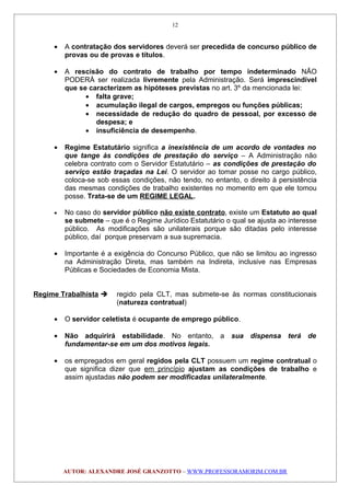 • A contratação dos servidores deverá ser precedida de concurso público de
provas ou de provas e títulos.
• A rescisão do contrato de trabalho por tempo indeterminado NÃO
PODERÁ ser realizada livremente pela Administração. Será imprescindível
que se caracterizem as hipóteses previstas no art. 3º da mencionada lei:
• falta grave;
• acumulação ilegal de cargos, empregos ou funções públicas;
• necessidade de redução do quadro de pessoal, por excesso de
despesa; e
• insuficiência de desempenho.
• Regime Estatutário significa a inexistência de um acordo de vontades no
que tange às condições de prestação do serviço – A Administração não
celebra contrato com o Servidor Estatutário – as condições de prestação do
serviço estão traçadas na Lei. O servidor ao tomar posse no cargo público,
coloca-se sob essas condições, não tendo, no entanto, o direito à persistência
das mesmas condições de trabalho existentes no momento em que ele tomou
posse. Trata-se de um REGIME LEGAL.
• No caso do servidor público não existe contrato, existe um Estatuto ao qual
se submete – que é o Regime Jurídico Estatutário o qual se ajusta ao interesse
público. As modificações são unilaterais porque são ditadas pelo interesse
público, daí porque preservam a sua supremacia.
• Importante é a exigência do Concurso Público, que não se limitou ao ingresso
na Administração Direta, mas também na Indireta, inclusive nas Empresas
Públicas e Sociedades de Economia Mista.
Regime Trabalhista  regido pela CLT, mas submete-se às normas constitucionais
(natureza contratual)
• O servidor celetista é ocupante de emprego público.
• Não adquirirá estabilidade. No entanto, a sua dispensa terá de
fundamentar-se em um dos motivos legais.
• os empregados em geral regidos pela CLT possuem um regime contratual o
que significa dizer que em princípio ajustam as condições de trabalho e
assim ajustadas não podem ser modificadas unilateralmente.
AUTOR: ALEXANDRE JOSÉ GRANZOTTO – WWW.PROFESSORAMORIM.COM.BR
12
 