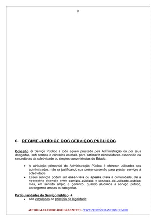 6. REGIME JURÍDICO DOS SERVIÇOS PÚBLICOS
Conceito  Serviço Público é todo aquele prestado pela Administração ou por seus
delegados, sob normas e controles estatais, para satisfazer necessidades essenciais ou
secundárias da coletividade ou simples conveniências do Estado.
• A atribuição primordial da Administração Pública é oferecer utilidades aos
administrados, não se justificando sua presença senão para prestar serviços à
coletividade.
• Esses serviços podem ser essenciais ou apenas úteis à comunidade, daí a
necessária distinção entre serviços públicos e serviços de utilidade pública;
mas, em sentido amplo e genérico, quando aludimos a serviço público,
abrangemos ambas as categorias.
Particularidades do Serviço Público 
• são vinculados ao princípio da legalidade;
AUTOR: ALEXANDRE JOSÉ GRANZOTTO – WWW.PROFESSORAMORIM.COM.BR
13
 