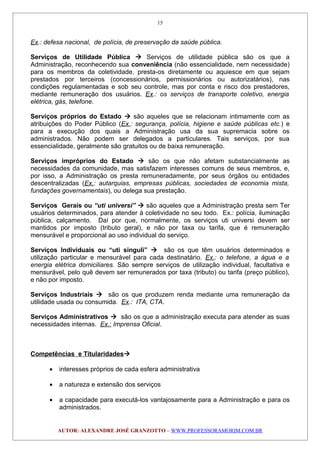 Ex.: defesa nacional, de polícia, de preservação da saúde pública.
Serviços de Utilidade Pública  Serviços de utilidade pública são os que a
Administração, reconhecendo sua conveniência (não essencialidade, nem necessidade)
para os membros da coletividade, presta-os diretamente ou aquiesce em que sejam
prestados por terceiros (concessionários, permissionários ou autorizatários), nas
condições regulamentadas e sob seu controle, mas por conta e risco dos prestadores,
mediante remuneração dos usuários. Ex.: os serviços de transporte coletivo, energia
elétrica, gás, telefone.
Serviços próprios do Estado  são aqueles que se relacionam intimamente com as
atribuições do Poder Público (Ex.: segurança, polícia, higiene e saúde públicas etc.) e
para a execução dos quais a Administração usa da sua supremacia sobre os
administrados. Não podem ser delegados a particulares. Tais serviços, por sua
essencialidade, geralmente são gratuitos ou de baixa remuneração.
Serviços impróprios do Estado  são os que não afetam substancialmente as
necessidades da comunidade, mas satisfazem interesses comuns de seus membros, e,
por isso, a Administração os presta remuneradamente, por seus órgãos ou entidades
descentralizadas (Ex.: autarquias, empresas públicas, sociedades de economia mista,
fundações governamentais), ou delega sua prestação.
Serviços Gerais ou “uti universi”  são aqueles que a Administração presta sem Ter
usuários determinados, para atender à coletividade no seu todo. Ex.: polícia, iluminação
pública, calçamento. Daí por que, normalmente, os serviços uti universi devem ser
mantidos por imposto (tributo geral), e não por taxa ou tarifa, que é remuneração
mensurável e proporcional ao uso individual do serviço.
Serviços Individuais ou “uti singuli”  são os que têm usuários determinados e
utilização particular e mensurável para cada destinatário. Ex.: o telefone, a água e a
energia elétrica domiciliares. São sempre serviços de utilização individual, facultativa e
mensurável, pelo quê devem ser remunerados por taxa (tributo) ou tarifa (preço público),
e não por imposto.
Serviços Industriais  são os que produzem renda mediante uma remuneração da
utilidade usada ou consumida. Ex.: ITA, CTA.
Serviços Administrativos  são os que a administração executa para atender as suas
necessidades internas. Ex.: Imprensa Oficial.
Competências e Titularidades
• interesses próprios de cada esfera administrativa
• a natureza e extensão dos serviços
• a capacidade para executá-los vantajosamente para a Administração e para os
administrados.
AUTOR: ALEXANDRE JOSÉ GRANZOTTO – WWW.PROFESSORAMORIM.COM.BR
15
 