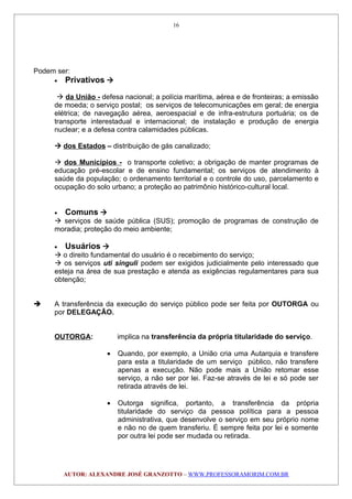 Podem ser:
• Privativos 
 da União - defesa nacional; a polícia marítima, aérea e de fronteiras; a emissão
de moeda; o serviço postal; os serviços de telecomunicações em geral; de energia
elétrica; de navegação aérea, aeroespacial e de infra-estrutura portuária; os de
transporte interestadual e internacional; de instalação e produção de energia
nuclear; e a defesa contra calamidades públicas.
 dos Estados – distribuição de gás canalizado;
 dos Municípios - o transporte coletivo; a obrigação de manter programas de
educação pré-escolar e de ensino fundamental; os serviços de atendimento à
saúde da população; o ordenamento territorial e o controle do uso, parcelamento e
ocupação do solo urbano; a proteção ao patrimônio histórico-cultural local.
• Comuns 
 serviços de saúde pública (SUS); promoção de programas de construção de
moradia; proteção do meio ambiente;
• Usuários 
 o direito fundamental do usuário é o recebimento do serviço;
 os serviços uti singuli podem ser exigidos judicialmente pelo interessado que
esteja na área de sua prestação e atenda as exigências regulamentares para sua
obtenção;
 A transferência da execução do serviço público pode ser feita por OUTORGA ou
por DELEGAÇÃO.
OUTORGA: implica na transferência da própria titularidade do serviço.
• Quando, por exemplo, a União cria uma Autarquia e transfere
para esta a titularidade de um serviço público, não transfere
apenas a execução. Não pode mais a União retomar esse
serviço, a não ser por lei. Faz-se através de lei e só pode ser
retirada através de lei.
• Outorga significa, portanto, a transferência da própria
titularidade do serviço da pessoa política para a pessoa
administrativa, que desenvolve o serviço em seu próprio nome
e não no de quem transferiu. É sempre feita por lei e somente
por outra lei pode ser mudada ou retirada.
AUTOR: ALEXANDRE JOSÉ GRANZOTTO – WWW.PROFESSORAMORIM.COM.BR
16
 
