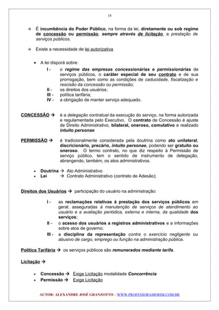  É incumbência do Poder Público, na forma da lei, diretamente ou sob regime
de concessão ou permissão, sempre através de licitação, a prestação de
serviços públicos.
 Existe a necessidade de lei autorizativa
• A lei disporá sobre:
I - o regime das empresas concessionárias e permissionárias de
serviços públicos, o caráter especial de seu contrato e de sua
prorrogação, bem como as condições de caducidade, fiscalização e
rescisão da concessão ou permissão;
II - os direitos dos usuários;
III - política tarifária;
IV - a obrigação de manter serviço adequado.
CONCESSÃO  é a delegação contratual da execução do serviço, na forma autorizada
e regulamentada pelo Executivo. O contrato de Concessão é ajuste
de Direito Administrativo, bilateral, oneroso, comutativo e realizado
intuito personae
PERMISSÃO  é tradicionalmente considerada pela doutrina como ato unilateral,
discricionário, precário, intuito personae, podendo ser gratuito ou
oneroso. O termo contrato, no que diz respeito à Permissão de
serviço público, tem o sentido de instrumento de delegação,
abrangendo, também, os atos administrativos.
• Doutrina  Ato Administrativo
• Lei  Contrato Administrativo (contrato de Adesão);
Direitos dos Usuários  participação do usuário na administração:
I - as reclamações relativas à prestação dos serviços públicos em
geral, asseguradas à manutenção de serviços de atendimento ao
usuário e a avaliação periódica, externa e interna, da qualidade dos
serviços;
II - o acesso dos usuários a registros administrativos e a informações
sobre atos de governo;
III - a disciplina da representação contra o exercício negligente ou
abusivo de cargo, emprego ou função na administração pública.
Política Tarifária  os serviços públicos são remunerados mediante tarifa.
Licitação 
• Concessão  Exige Licitação modalidade Concorrência
• Permissão  Exige Licitação
AUTOR: ALEXANDRE JOSÉ GRANZOTTO – WWW.PROFESSORAMORIM.COM.BR
18
 