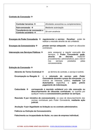 Contrato de Concessão 
Contratar terceiros  Atividades acessórias ou complementares
Sub-concessão  Mediante autorização
Transferência de concessão e
Controle societário 
Só com anuência
Encargos do Poder Concedente  regulamentar o serviço; fiscalizar; poder de
realizar a rescisão através de ato unilateral;
Encargos da Concessionária  prestar serviço adequado; cumprir as cláusulas
contratuais;
Intervenção nos Serviços Públicos  para assegurar a regular execução dos
serviços, o Poder Concedente pode,
através de Decreto, instaurar
procedimentos administrativos para intervir
nos serviços prestados pelas
concessionárias.
Extinção da Concessão 
Advento do Termo Contratual  ao término do contrato, o serviço é extinto;
Encampação ou Resgate  é a retomada do serviço pelo Poder
Concedente durante o prazo da concessão, por
motivos de interesse público, mediante Lei
Autorizativa específica e após prévio
pagamento da indenização.
Caducidade  corresponde à rescisão unilateral pela não execução ou
descumprimento de cláusulas contratuais, ou quando por
qualquer motivo o concessionário paralisar os serviços.
Rescisão  por iniciativa da concessionária, no caso de descumprimento das
normas contratuais pelo Poder Concedente, mediante ação
judicial.
Anulação por ilegalidade na licitação ou no contrato administrativo;
Falência ou Extinção da Concessionária;
Falecimento ou incapacidade do titular, no caso de empresa individual;
AUTOR: ALEXANDRE JOSÉ GRANZOTTO – WWW.PROFESSORAMORIM.COM.BR
19
 