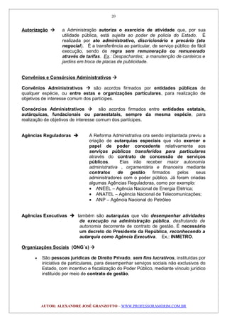 Autorização  a Administração autoriza o exercício de atividade que, por sua
utilidade pública, está sujeita ao poder de policia do Estado. É
realizada por ato administrativo, discricionário e precário (ato
negocial). É a transferência ao particular, de serviço público de fácil
execução, sendo de regra sem remuneração ou remunerado
através de tarifas. Ex.: Despachantes; a manutenção de canteiros e
jardins em troca de placas de publicidade.
Convênios e Consórcios Administrativos 
Convênios Administrativos  são acordos firmados por entidades públicas de
qualquer espécie, ou entre estas e organizações particulares, para realização de
objetivos de interesse comum dos partícipes.
Consórcios Administrativos  são acordos firmados entre entidades estatais,
autárquicas, fundacionais ou paraestatais, sempre da mesma espécie, para
realização de objetivos de interesse comum dos partícipes.
Agências Reguladoras  A Reforma Administrativa ora sendo implantada previu a
criação de autarquias especiais que vão exercer o
papel de poder concedente relativamente aos
serviços públicos transferidos para particulares
através do contrato de concessão de serviços
públicos. Elas irão receber maior autonomia
administrativa , orçamentária e financeira mediante
contratos de gestão firmados pelos seus
administradores com o poder público. Já foram criadas
algumas Agências Reguladoras, como por exemplo:
• ANEEL – Agência Nacional de Energia Elétrica;
• ANATEL – Agência Nacional de Telecomunicações;
• ANP – Agência Nacional do Petróleo
Agências Executivas  também são autarquias que vão desempenhar atividades
de execução na administração pública, desfrutando de
autonomia decorrente de contrato de gestão. É necessário
um decreto do Presidente da República, reconhecendo a
autarquia como Agência Executiva. Ex.: INMETRO.
Organizações Sociais (ONG´s) 
• São pessoas jurídicas de Direito Privado, sem fins lucrativos, instituídas por
iniciativa de particulares, para desempenhar serviços sociais não exclusivos do
Estado, com incentivo e fiscalização do Poder Público, mediante vínculo jurídico
instituído por meio de contrato de gestão.
AUTOR: ALEXANDRE JOSÉ GRANZOTTO – WWW.PROFESSORAMORIM.COM.BR
20
 