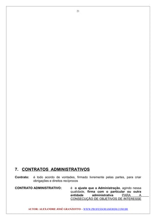 7. CONTRATOS ADMINISTRATIVOS
Contrato: é todo acordo de vontades, firmado livremente pelas partes, para criar
obrigações e direitos recíprocos
CONTRATO ADMINISTRATIVO: é o ajuste que a Administração, agindo nessa
qualidade, firma com o particular ou outra
entidade administrativa PARA A
CONSECUÇÃO DE OBJETIVOS DE INTERESSE
AUTOR: ALEXANDRE JOSÉ GRANZOTTO – WWW.PROFESSORAMORIM.COM.BR
21
 