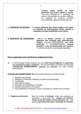 compra, coisas móveis de certo
particular, com quem celebra o ajuste.
Tais bens destinam-se à realização de
obras e manutenção de serviços públicos.
Ex. materiais de consumo, produtos
industrializados, gêneros alimentícios, etc.
4. CONTRATO DE GESTÃO: é o ajuste celebrado pelo Poder Público com órgão
ou entidade da Administração Direta, Indireta e
entidades privadas qualificadas como ONG’s
5. CONTRATO DE CONCESSÃO: Trata-se de ajuste, oneroso ou gratuito,
efetivado sob condição pela Administração
Pública, chamada CONCEDENTE, com certo
particular, o CONCESSIONÁRIO, visando
transferir o uso de determinado bem público.
É contrato precedido de autorização legislativa.
PECULIARIDADES DOS CONTRATOS ADMINISTRATIVOS
 A Administração Pública aparece com uma série de prerrogativas que garantem
sua supremacia sobre o particular. Tais peculiaridades constituem as chamadas
CLÁUSULAS EXORBITANTES, explícitas ou implícitas, em todo contrato
administrativo.
CLÁUSULAS EXORBITANTES  jamais seriam possíveis no Direito Privado
1. Exigência de Garantia
2. Alteração ou Rescisão Unilateral por parte da Administração;
3. Fiscalização;
4. Retomada do Objeto;
5. Aplicação de Penalidades e Anulação
6. Equilíbrio Econômico e Financeiro;
7. Impossibilidade do Particular Invocar a Exceção do Contrato não Cumprido;
1. Exigência de Garantia: Após ter vencido a Licitação, é feita uma exigência ao
contratado, a qual pode ser: Caução em dinheiro,
Títulos da Dívida Pública, Fiança Bancária, etc. Esta
garantia será devolvida após a execução do contrato.
AUTOR: ALEXANDRE JOSÉ GRANZOTTO – WWW.PROFESSORAMORIM.COM.BR
23
 