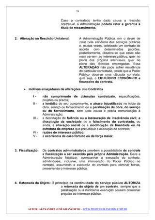 Caso o contratado tenha dado causa a rescisão
contratual, a Administração poderá reter a garantia a
título de ressarcimento.
2. Alteração ou Rescisão Unilateral: A Administração Pública tem o dever de
zelar pela eficiência dos serviços públicos
e, muitas vezes, celebrado um contrato de
acordo com determinados padrões,
posteriormente, observa-se que estes não
mais servem ao interesse público, quer no
plano dos próprios interesses, quer no
plano das técnicas empregadas. Essa
ALTERAÇÃO não pode sofrer resistência
do particular contratado, desde que o Poder
Público observe uma cláusula correlata,
qual seja, o EQUILÍBRIO ECONÔMICO e
financeiro do contrato.
• motivos ensejadores de alterações nos Contratos
I - não cumprimento de cláusulas contratuais, especificações,
projetos ou prazos;
II - a lentidão do seu cumprimento, o atraso injustificado no início da
obra, serviço ou fornecimento ou a paralisação da obra, do serviço
ou do fornecimento, sem justa causa e prévia comunicação à
Administração;
III - a decretação de falência ou a instauração de insolvência civil; a
dissolução da sociedade ou o falecimento do contratado, ou
ainda, a alteração social ou a modificação da finalidade ou da
estrutura da empresa que prejudique a execução do contrato;
IV - razões de interesse público;
V - a ocorrência de caso fortuito ou de força maior;
3. Fiscalização: Os contratos administrativos prevêem a possibilidade de controle
e fiscalização a ser exercido pela própria Administração. Deve a
Administração fiscalizar, acompanhar a execução do contrato,
admitindo-se, inclusive, uma intervenção do Poder Público no
contrato, assumindo a execução do contrato para eliminar falhas,
preservando o interesse público.
4. Retomada do Objeto: O princípio da continuidade do serviço público AUTORIZA
a retomada do objeto de um contrato, sempre que a
paralisação ou a ineficiente execução possam ocasionar
prejuízo ao interesse público.
AUTOR: ALEXANDRE JOSÉ GRANZOTTO – WWW.PROFESSORAMORIM.COM.BR
24
 