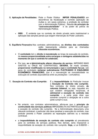 5. Aplicação de Penalidades: Pode o Poder Público IMPOR PENALIDADES em
decorrência da fiscalização e controle (aplicação de
multas e, em casos extremos, a proibição de contratar
com a Administração Pública). Resulta do princípio da
“auto-executoriedade” e do poder de polícia da
Administração Pública.
• OBS: É evidente que no contrato de direito privado seria inadmissível a
aplicação das sanções penais que exigem intervenção do Poder Judiciário.
6. Equilíbrio Financeiro:Nos contratos administrativos, os direitos dos contratados
estão basicamente voltados para as chamadas
cláusulas econômicas.
• O contratado tem o direito à manutenção ao longo da execução do contrato,
da mesma proporcionalidade entre encargos e vantagens estabelecidas no
momento em que o contrato foi celebrado.
• Por isso, se a Administração alterar cláusulas do serviço, IMPONDO MAIS
GASTOS ou ÔNUS AO CONTRATADO, DEVERÁ, de modo correlato,
proporcionar modificação na remuneração a que o contratado faz jus, sob
pena do contratado reclamar judicialmente PLEITEANDO O EQUILÍBRIO
ECONÔMICO FINANCEIRO, que é a manutenção da comutatividade na
execução do contrato (equivalência entre as prestações – comutativo).
7. Exceção do Contrato não Cumprido: É a impossibilidade do Particular invocar
a Exceção do Contrato não cumprido.
Nos contratos de direito privado, de
natureza bilateral, ou seja, naqueles em
que existem obrigações recíprocas, é
admissível a exceção do contrato não
cumprido – a parte pode dizer que
somente cumprirá a obrigação se a outra
parte cumprir a sua.
• No entanto, nos contratos administrativos, afirma-se que o princípio da
continuidade dos serviços públicos IMPOSSIBILITA AO PARTICULAR argüir
a exceção do contrato não cumprido. Se a Administração descumpriu uma
cláusula contratual, o particular não deve paralisar a execução do contrato, mas
postular perante o Poder Judiciário as reparações cabíveis ou a rescisão
contratual.
• a inoponibilidade da exceção do contrato não cumprido só prevaleceria
para os contratos de serviços públicos. Nos demais, seria impossível a
inoponibilidade da exceção do contrato não cumprido. Hoje, a Lei 8.666/93 –
AUTOR: ALEXANDRE JOSÉ GRANZOTTO – WWW.PROFESSORAMORIM.COM.BR
25
 