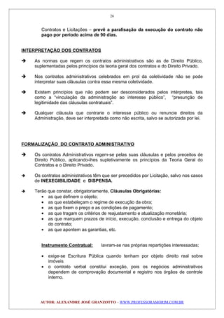 Contratos e Licitações – prevê a paralisação da execução do contrato não
pago por período acima de 90 dias.
INTERPRETAÇÃO DOS CONTRATOS
 As normas que regem os contratos administrativos são as de Direito Público,
suplementadas pelos princípios da teoria geral dos contratos e do Direito Privado.
 Nos contratos administrativos celebrados em prol da coletividade não se pode
interpretar suas cláusulas contra essa mesma coletividade.
 Existem princípios que não podem ser desconsiderados pelos intérpretes, tais
como a “vinculação da administração ao interesse público”, “presunção de
legitimidade das cláusulas contratuais”.
 Qualquer cláusula que contrarie o interesse público ou renuncie direitos da
Administração, deve ser interpretada como não escrita, salvo se autorizada por lei.
FORMALIZAÇÃO DO CONTRATO ADMINISTRATIVO
 Os contratos Administrativos regem-se pelas suas cláusulas e pelos preceitos de
Direito Público, aplicando-lhes supletivamente os princípios da Teoria Geral do
Contratos e o Direito Privado.
 Os contratos administrativos têm que ser precedidos por Licitação, salvo nos casos
de INEXEGIBILIDADE e DISPENSA.
 Terão que constar, obrigatoriamente, Cláusulas Obrigatórias:
• as que definem o objeto;
• as que estabeleçam o regime de execução da obra;
• as que fixem o preço e as condições de pagamento;
• as que tragam os critérios de reajustamento e atualização monetária;
• as que marquem prazos de início, execução, conclusão e entrega do objeto
do contrato;
• as que apontem as garantias, etc.
Instrumento Contratual: lavram-se nas próprias repartições interessadas;
• exige-se Escritura Pública quando tenham por objeto direito real sobre
imóveis
• o contrato verbal constitui exceção, pois os negócios administrativos
dependem de comprovação documental e registro nos órgãos de controle
interno.
AUTOR: ALEXANDRE JOSÉ GRANZOTTO – WWW.PROFESSORAMORIM.COM.BR
26
 