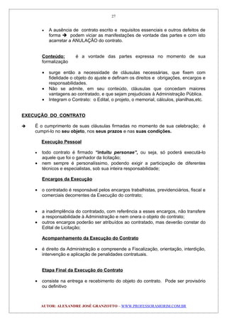 • A ausência de contrato escrito e requisitos essenciais e outros defeitos de
forma  podem viciar as manifestações de vontade das partes e com isto
acarretar a ANULAÇÃO do contrato.
Conteúdo: é a vontade das partes expressa no momento de sua
formalização
• surge então a necessidade de cláusulas necessárias, que fixem com
fidelidade o objeto do ajuste e definam os direitos e obrigações, encargos e
responsabilidades.
• Não se admite, em seu conteúdo, cláusulas que concedam maiores
vantagens ao contratado, e que sejam prejudiciais à Administração Pública.
• Integram o Contrato: o Edital, o projeto, o memorial, cálculos, planilhas,etc.
EXECUÇÃO DO CONTRATO
 É o cumprimento de suas cláusulas firmadas no momento de sua celebração; é
cumpri-lo no seu objeto, nos seus prazos e nas suas condições.
Execução Pessoal
• todo contrato é firmado “intuitu personae”, ou seja, só poderá executá-lo
aquele que foi o ganhador da licitação;
• nem sempre é personalíssimo, podendo exigir a participação de diferentes
técnicos e especialistas, sob sua inteira responsabilidade;
Encargos da Execução
• o contratado é responsável pelos encargos trabalhistas, previdenciários, fiscal e
comerciais decorrentes da Execução do contrato;
• a inadimplência do contratado, com referência a esses encargos, não transfere
a responsabilidade à Administração e nem onera o objeto do contrato;
• outros encargos poderão ser atribuídos ao contratado, mas deverão constar do
Edital de Licitação;
Acompanhamento da Execução do Contrato
• é direito da Administração e compreende a Fiscalização, orientação, interdição,
intervenção e aplicação de penalidades contratuais.
Etapa Final da Execução do Contrato
• consiste na entrega e recebimento do objeto do contrato. Pode ser provisório
ou definitivo
AUTOR: ALEXANDRE JOSÉ GRANZOTTO – WWW.PROFESSORAMORIM.COM.BR
27
 