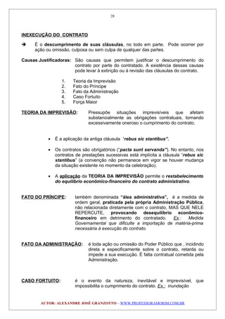 INEXECUÇÃO DO CONTRATO
 É o descumprimento de suas cláusulas, no todo em parte. Pode ocorrer por
ação ou omissão, culposa ou sem culpa de qualquer das partes.
Causas Justificadoras: São causas que permitem justificar o descumprimento do
contrato por parte do contratado. A existência dessas causas
pode levar à extinção ou à revisão das cláusulas do contrato.
1. Teoria da Imprevisão
2. Fato do Príncipe
3. Fato da Administração
4. Caso Fortuito
5. Força Maior
TEORIA DA IMPREVISÃO: Pressupõe situações imprevisíveis que afetam
substancialmente as obrigações contratuais, tornando
excessivamente oneroso o cumprimento do contrato.
• É a aplicação da antiga cláusula “rebus sic stantibus”.
• Os contratos são obrigatórios (“pacta sunt servanda”). No entanto, nos
contratos de prestações sucessivas está implícita a cláusula “rebus sic
stantibus” (a convenção não permanece em vigor se houver mudança
da situação existente no momento da celebração).
• A aplicação da TEORIA DA IMPREVISÃO permite o restabelecimento
do equilíbrio econômico-financeiro do contrato administrativo.
FATO DO PRÍNCIPE: também denominada “álea administrativa”, é a medida de
ordem geral, praticada pela própria Administração Pública,
não relacionada diretamente com o contrato, MAS QUE NELE
REPERCUTE, provocando desequilíbrio econômico-
financeiro em detrimento do contratado. Ex.: Medida
Governamental que dificulte a importação de matéria-prima
necessária à execução do contrato.
FATO DA ADMINISTRAÇÃO: é toda ação ou omissão do Poder Público que , incidindo
direta e especificamente sobre o contrato, retarda ou
impede a sua execução. É falta contratual cometida pela
Administração.
CASO FORTUITO: é o evento da natureza, inevitável e imprevisível, que
impossibilita o cumprimento do contrato. Ex.: inundação
AUTOR: ALEXANDRE JOSÉ GRANZOTTO – WWW.PROFESSORAMORIM.COM.BR
28
 