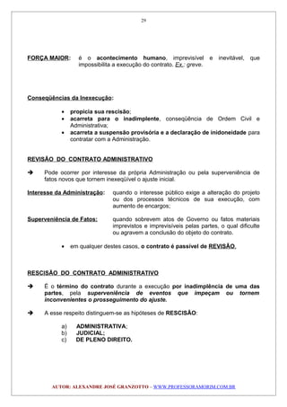 FORÇA MAIOR: é o acontecimento humano, imprevisível e inevitável, que
impossibilita a execução do contrato. Ex.: greve.
Conseqüências da Inexecução:
• propicia sua rescisão;
• acarreta para o inadimplente, conseqüência de Ordem Civil e
Administrativa;
• acarreta a suspensão provisória e a declaração de inidoneidade para
contratar com a Administração.
REVISÃO DO CONTRATO ADMINISTRATIVO
 Pode ocorrer por interesse da própria Administração ou pela superveniência de
fatos novos que tornem inexeqüível o ajuste inicial.
Interesse da Administração: quando o interesse público exige a alteração do projeto
ou dos processos técnicos de sua execução, com
aumento de encargos;
Superveniência de Fatos: quando sobrevem atos de Governo ou fatos materiais
imprevistos e imprevisíveis pelas partes, o qual dificulte
ou agravem a conclusão do objeto do contrato.
• em qualquer destes casos, o contrato é passível de REVISÃO.
RESCISÃO DO CONTRATO ADMINISTRATIVO
 É o término do contrato durante a execução por inadimplência de uma das
partes, pela superveniência de eventos que impeçam ou tornem
inconvenientes o prosseguimento do ajuste.
 A esse respeito distinguem-se as hipóteses de RESCISÃO:
a) ADMINISTRATIVA;
b) JUDICIAL;
c) DE PLENO DIREITO.
AUTOR: ALEXANDRE JOSÉ GRANZOTTO – WWW.PROFESSORAMORIM.COM.BR
29
 