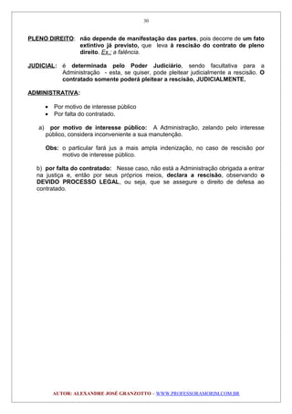 PLENO DIREITO: não depende de manifestação das partes, pois decorre de um fato
extintivo já previsto, que leva à rescisão do contrato de pleno
direito. Ex.: a falência.
JUDICIAL: é determinada pelo Poder Judiciário, sendo facultativa para a
Administração - esta, se quiser, pode pleitear judicialmente a rescisão. O
contratado somente poderá pleitear a rescisão, JUDICIALMENTE.
ADMINISTRATIVA:
• Por motivo de interesse público
• Por falta do contratado.
a) por motivo de interesse público: A Administração, zelando pelo interesse
público, considera inconveniente a sua manutenção.
Obs: o particular fará jus a mais ampla indenização, no caso de rescisão por
motivo de interesse público.
b) por falta do contratado: Nesse caso, não está a Administração obrigada a entrar
na justiça e, então por seus próprios meios, declara a rescisão, observando o
DEVIDO PROCESSO LEGAL, ou seja, que se assegure o direito de defesa ao
contratado.
AUTOR: ALEXANDRE JOSÉ GRANZOTTO – WWW.PROFESSORAMORIM.COM.BR
30
 