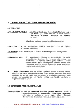 8. TEORIA GERAL DO ATO ADMINISTRATIVO
8.1. CONCEITOS
ATO ADMINISTRATIVO: é o ato jurídico praticado pela Administração Pública; é todo o
ato lícito, que tenha por fim imediato adquirir,
resguardar, transferir, modificar ou extinguir
direitos;
• só pode ser praticado por agente público competente;
Fato Jurídico: é um acontecimento material involuntário, que vai produzir
conseqüências jurídicas.
Ato Jurídico: é uma manifestação de vontade destinada a produzir efeitos jurídicos.
Fato Administrativo: é o acontecimento material da Administração, que produz
conseqüências jurídicas. No entanto, não traduz uma
manifestação de vontade voltada para produção dessas
conseqüências. Ex.: A construção de uma obra pública; o ato
de ministrar uma aula em escola pública; o ato de realizar uma
cirurgia em hospital público,
 O Fato Administrativo não se destina a produzir efeitos no mundo jurídico,
embora muitas vezes esses efeitos ocorram, como exemplo, uma obra pública mal
executada vai causar danos aos administrados, ensejando indenização. Uma
cirurgia mal realizada em um hospital público, que também resultará na
responsabilidade do Estado.
8.2. ESPÉCIES DE ATOS ADMINISTRATIVOS
Atos Normativos: aqueles que contêm um comando geral do Executivo, visando a
correta aplicação da lei; estabelecem regras gerais e abstratas,
pois visam a explicitar a norma legal. Exs.: Decretos,
Regulamentos, Regimentos, Resoluções, Deliberações, etc.
AUTOR: ALEXANDRE JOSÉ GRANZOTTO – WWW.PROFESSORAMORIM.COM.BR
31
 