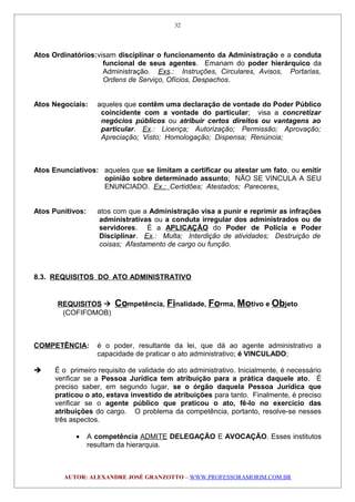 Atos Ordinatórios:visam disciplinar o funcionamento da Administração e a conduta
funcional de seus agentes. Emanam do poder hierárquico da
Administração. Exs.: Instruções, Circulares, Avisos, Portarias,
Ordens de Serviço, Ofícios, Despachos.
Atos Negociais: aqueles que contêm uma declaração de vontade do Poder Público
coincidente com a vontade do particular; visa a concretizar
negócios públicos ou atribuir certos direitos ou vantagens ao
particular. Ex.: Licença; Autorização; Permissão; Aprovação;
Apreciação; Visto; Homologação; Dispensa; Renúncia;
Atos Enunciativos: aqueles que se limitam a certificar ou atestar um fato, ou emitir
opinião sobre determinado assunto; NÃO SE VINCULA A SEU
ENUNCIADO. Ex.: Certidões; Atestados; Pareceres.
Atos Punitivos: atos com que a Administração visa a punir e reprimir as infrações
administrativas ou a conduta irregular dos administrados ou de
servidores. É a APLICAÇÃO do Poder de Policia e Poder
Disciplinar. Ex.: Multa; Interdição de atividades; Destruição de
coisas; Afastamento de cargo ou função.
8.3. REQUISITOS DO ATO ADMINISTRATIVO
REQUISITOS  Competência, Finalidade, Forma, Motivo e Objeto
(COFIFOMOB)
COMPETÊNCIA: é o poder, resultante da lei, que dá ao agente administrativo a
capacidade de praticar o ato administrativo; é VINCULADO;
 É o primeiro requisito de validade do ato administrativo. Inicialmente, é necessário
verificar se a Pessoa Jurídica tem atribuição para a prática daquele ato. É
preciso saber, em segundo lugar, se o órgão daquela Pessoa Jurídica que
praticou o ato, estava investido de atribuições para tanto. Finalmente, é preciso
verificar se o agente público que praticou o ato, fê-lo no exercício das
atribuições do cargo. O problema da competência, portanto, resolve-se nesses
três aspectos.
• A competência ADMITE DELEGAÇÃO E AVOCAÇÃO. Esses institutos
resultam da hierarquia.
AUTOR: ALEXANDRE JOSÉ GRANZOTTO – WWW.PROFESSORAMORIM.COM.BR
32
 