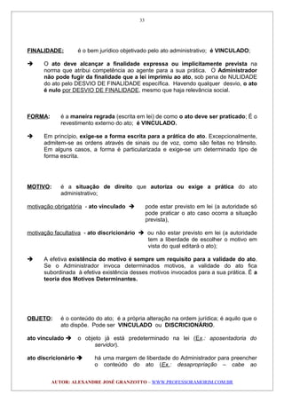 FINALIDADE: é o bem jurídico objetivado pelo ato administrativo; é VINCULADO;
 O ato deve alcançar a finalidade expressa ou implicitamente prevista na
norma que atribui competência ao agente para a sua prática. O Administrador
não pode fugir da finalidade que a lei imprimiu ao ato, sob pena de NULIDADE
do ato pelo DESVIO DE FINALIDADE específica. Havendo qualquer desvio, o ato
é nulo por DESVIO DE FINALIDADE, mesmo que haja relevância social.
FORMA: é a maneira regrada (escrita em lei) de como o ato deve ser praticado; É o
revestimento externo do ato; é VINCULADO.
 Em princípio, exige-se a forma escrita para a prática do ato. Excepcionalmente,
admitem-se as ordens através de sinais ou de voz, como são feitas no trânsito.
Em alguns casos, a forma é particularizada e exige-se um determinado tipo de
forma escrita.
MOTIVO: é a situação de direito que autoriza ou exige a prática do ato
administrativo;
motivação obrigatória - ato vinculado  pode estar previsto em lei (a autoridade só
pode praticar o ato caso ocorra a situação
prevista),
motivação facultativa - ato discricionário  ou não estar previsto em lei (a autoridade
tem a liberdade de escolher o motivo em
vista do qual editará o ato);
 A efetiva existência do motivo é sempre um requisito para a validade do ato.
Se o Administrador invoca determinados motivos, a validade do ato fica
subordinada à efetiva existência desses motivos invocados para a sua prática. É a
teoria dos Motivos Determinantes.
OBJETO: é o conteúdo do ato; é a própria alteração na ordem jurídica; é aquilo que o
ato dispõe. Pode ser VINCULADO ou DISCRICIONÁRIO.
ato vinculado  o objeto já está predeterminado na lei (Ex.: aposentadoria do
servidor).
ato discricionário  há uma margem de liberdade do Administrador para preencher
o conteúdo do ato (Ex.: desapropriação – cabe ao
AUTOR: ALEXANDRE JOSÉ GRANZOTTO – WWW.PROFESSORAMORIM.COM.BR
33
 