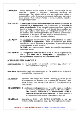 CASSAÇÃO: embora legítimo na sua origem e formação, torna-se ilegal na sua
execução; quando o destinatário descumpre condições pré-
estabelecidas. Ex.:: alguém obteve uma permissão para explorar o
serviço público, porém descumpriu uma das condições para a prestação
desse serviço. Vem o Poder Público e, como penalidade, procede a
cassação da permissão.
REVOGAÇÃO: é a extinção de um ato administrativo legal e perfeito, por razões de
conveniência e oportunidade, pela Administração, no exercício do
poder discricionário. O ato revogado conserva os efeitos produzidos
durante o tempo em que operou. A partir da data da revogação é que
cessa a produção de efeitos do ato até então perfeito e legal. Só pode
ser praticado pela Administração Pública por razões de oportunidade e
conveniência. A revogação não pode atingir os direitos adquiridos
EX-NUNC = (nunca mais) - sem efeito retroativo
ANULAÇÃO: é a supressão do ato administrativo, com efeito retroativo, por razões
de ilegalidade e ilegitimidade. Pode ser examinado pelo Poder
Judiciário (razões de legalidade e legitimidade) e pela Administração
Pública (aspectos legais e no mérito).
EX-TUNC = com efeito retroativo, invalida as conseqüências passadas,
presentes e futuras.
CADUCIDADE: É a cessação dos efeitos do ato em razão de uma lei superveniente,
com a qual esse ato é incompatível. A característica é a
incompatibilidade do ato com a norma subseqüente.
ATOS NULOS E ATOS ANULÁVEIS 
Atos Inexistentes: são os que contêm um comando criminoso (Ex.: alguém que
mandasse torturar um preso).
Atos Nulos: são aqueles que atingem gravemente a lei ( Ex.: prática de um ato por uma
pessoa jurídica incompetente).
Ato Anulável: representa uma violação mais branda à norma (Ex.: um ato que era
de competência do Ministro e foi praticado por Secretário Geral.
Houve violação, mas não tão grave porque foi praticado dentro do
mesmo órgão).
CONVALIDAÇÃO: É a prática de um ato posterior que vai conter todos os requisitos
de validade, INCLUSIVE aquele que não foi observado no
ato anterior e determina a sua retroatividade à data de
vigência do ato tido como anulável. Os efeitos passam a
contar da data do ato anterior – é editado um novo ato.
CONVERSÃO: Aproveita-se, COM UM OUTRO CONTEÚDO, o ato que
inicialmente foi considerado nulo. Ex.: Nomeação de alguém para
AUTOR: ALEXANDRE JOSÉ GRANZOTTO – WWW.PROFESSORAMORIM.COM.BR
37
 