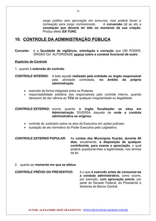 cargo público sem aprovação em concurso, mas poderá haver a
nomeação para cargo comissionado. A conversão dá ao ato a
conotação que deveria ter tido no momento da sua criação.
Produz efeito EX-TUNC.
10. CONTROLE DA ADMINISTRAÇÃO PÚBLICA
Conceito: é a faculdade de vigilância, orientação e correção que UM PODER,
ÓRGÃO OU AUTORIDADE exerce sobre a conduta funcional de outro.
Espécies de Controle
1. quanto à extensão do controle:
CONTROLE INTERNO: é todo aquele realizado pela entidade ou órgão responsável
pela atividade controlada, no âmbito da própria
administração.
• exercido de forma integrada entre os Poderes
• responsabilidade solidária dos responsáveis pelo controle interno, quando
deixarem de dar ciência ao TCU de qualquer irregularidade ou ilegalidade.
CONTROLE EXTERNO: ocorre quando o órgão fiscalizador se situa em
Administração DIVERSA daquela de onde a conduta
administrativa se originou.
• controle do Judiciário sobre os atos do Executivo em ações judiciais;
• sustação de ato normativo do Poder Executivo pelo Legislativo;
CONTROLE EXTERNO POPULAR: As contas dos Municípios ficarão, durante 60
dias, anualmente, à disposição de qualquer
contribuinte, para exame e apreciação, o qual
poderá questionar-lhes a legitimidade, nos termos
da lei.
2. quanto ao momento em que se efetua:
CONTROLE PRÉVIO OU PREVENTIVO: é o que é exercido antes de consumar-se
a conduta administrativa, como ocorre,
por exemplo, com aprovação prévia, por
parte do Senado Federal, do Presidente e
diretores do Banco Central.
AUTOR: ALEXANDRE JOSÉ GRANZOTTO – WWW.PROFESSORAMORIM.COM.BR
38
 