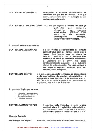 CONTROLE CONCOMITANTE: acompanha a situação administrativa no
momento em que ela se verifica. É o que
ocorre, por exemplo, com a fiscalização de um
contrato em andamento.
CONTROLE POSTERIOR OU CORRETIVO: tem por objetivo a revisão de atos já
praticados, para corrigi-los,
desfazê-los ou, somente,
confirmá-los. ABRANGE ATOS
como os de aprovação,
homologação, anulação,
revogação ou convalidação.
3. quanto à natureza do controle:
CONTROLE DE LEGALIDADE: é o que verifica a conformidade da conduta
administrativa com as normas legais que a
regem. Esse controle pode ser interno ou
externo. Vale dizer que a Administração
exercita-o de ofício ou mediante provocação:
o Legislativo só o efetiva nos casos
constitucionalmente previstos; e o Judiciário
através da ação adequada. Por esse controle o
ato ilegal e ilegítimo somente pode ser
anulado, e não revogado.
CONTROLE DO MÉRITO: é o que se consuma pela verificação da conveniência
e da oportunidade da conduta administrativa. A
competência para exercê-lo é da Administração, e,
em casos excepcionais, expressos na Constituição, ao
Legislativo, mas nunca ao Judiciário.
4. quanto ao órgão que o exerce:
• Controle Administrativo;
• Controle Legislativo;
• Controle Judicial
CONTROLE ADMINISTRATIVO: é exercido pelo Executivo e pelos órgãos
administrativos do Legislativo e do Judiciário,
sob os ASPECTOS DE LEGALIDADE E MÉRITO,
por iniciativa própria ou mediante provocação.
Meios de Controle:
Fiscalização Hierárquica: esse meio de controle é inerente ao poder hierárquico.
AUTOR: ALEXANDRE JOSÉ GRANZOTTO – WWW.PROFESSORAMORIM.COM.BR
39
 