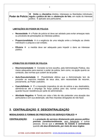 Poder de Polícia
 limita ou disciplina direitos, interesses ou liberdades individuais;
regula a prática do ato ou abstenção de fato, em razão do interesse
público. É aplicado aos particulares.
LIMITAÇÕES DO PODER DE POLICIA
• Necessidade  o Poder de policia só deve ser adotado para evitar ameaças reais
ou prováveis de pertubações ao interesse público;
• Proporcionalidade  é a exigência de uma relação entre a limitação ao direito
individual e o prejuízo a ser evitado;
• Eficácia  a medida deve ser adequada para impedir o dano ao interesse
público.
ATRIBUTOS DO PODER DE POLICIA
• Discricionariedade  Consiste na livre escolha, pela Administração Pública, dos
meios adequados para exercer o poder de policia, bem como, na opção quanto ao
conteúdo, das normas que cuidam de tal poder.
• Auto-Executoriedade  Possibilidade efetiva que a Administração tem de
proceder ao exercício imediato de seus atos, sem necessidade de recorrer,
previamente, ao Poder Judiciário.
• Coercibilidade  É a imposição imperativa do ato de policia a seu destinatário,
admitindo-se até o emprego da força pública para seu normal cumprimento,
quando houver resistência por parte do administrado.
• Atividade Negativa  Tendo em vista o fato de não pretender uma atuação dos
particulares e sim sua abstenção, são lhes impostas obrigações de não fazer.
2. CENTRALIZAÇÃO E DESCENTRALIZAÇÃO
MODALIDADES E FORMAS DE PRESTAÇÃO DO SERVIÇO PÚBLICO 
CENTRALIZAÇÃO: é a prestação de serviços diretamente pela pessoa política
prevista constitucionalmente, sem delegação a outras
pessoas. Diz-se que a atividade do Estado é centralizada
quando ele atua diretamente, por meio de seus órgãos.
AUTOR: ALEXANDRE JOSÉ GRANZOTTO – WWW.PROFESSORAMORIM.COM.BR
4
 