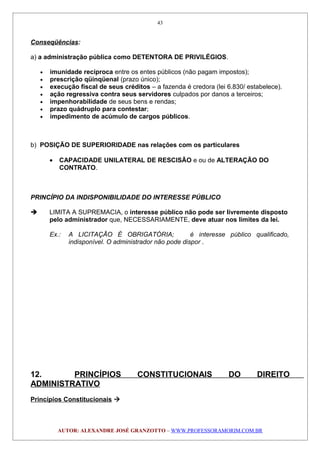 Conseqüências:
a) a administração pública como DETENTORA DE PRIVILÉGIOS.
• imunidade recíproca entre os entes públicos (não pagam impostos);
• prescrição qüinqüenal (prazo único);
• execução fiscal de seus créditos – a fazenda é credora (lei 6.830/ estabelece).
• ação regressiva contra seus servidores culpados por danos a terceiros;
• impenhorabilidade de seus bens e rendas;
• prazo quádruplo para contestar;
• impedimento de acúmulo de cargos públicos.
b) POSIÇÃO DE SUPERIORIDADE nas relações com os particulares
• CAPACIDADE UNILATERAL DE RESCISÃO e ou de ALTERAÇÃO DO
CONTRATO.
PRINCÍPIO DA INDISPONIBILIDADE DO INTERESSE PÚBLICO
 LIMITA A SUPREMACIA, o interesse público não pode ser livremente disposto
pelo administrador que, NECESSARIAMENTE, deve atuar nos limites da lei.
Ex.: A LICITAÇÃO É OBRIGATÓRIA; é interesse público qualificado,
indisponível. O administrador não pode dispor .
12. PRINCÍPIOS CONSTITUCIONAIS DO DIREITO
ADMINISTRATIVO
Princípios Constitucionais 
AUTOR: ALEXANDRE JOSÉ GRANZOTTO – WWW.PROFESSORAMORIM.COM.BR
43
 
