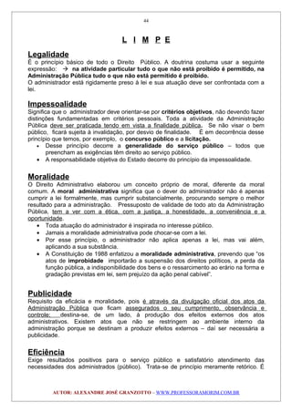 L I M P E
Legalidade
É o princípio básico de todo o Direito Público. A doutrina costuma usar a seguinte
expressão:  na atividade particular tudo o que não está proibido é permitido, na
Administração Pública tudo o que não está permitido é proibido.
O administrador está rigidamente preso à lei e sua atuação deve ser confrontada com a
lei.
Impessoalidade
Significa que o administrador deve orientar-se por critérios objetivos, não devendo fazer
distinções fundamentadas em critérios pessoais. Toda a atividade da Administração
Pública deve ser praticada tendo em vista a finalidade pública. Se não visar o bem
público, ficará sujeita à invalidação, por desvio de finalidade. É em decorrência desse
princípio que temos, por exemplo, o concurso público e a licitação.
• Desse princípio decorre a generalidade do serviço público – todos que
preencham as exigências têm direito ao serviço público.
• A responsabilidade objetiva do Estado decorre do princípio da impessoalidade.
Moralidade
O Direito Administrativo elaborou um conceito próprio de moral, diferente da moral
comum. A moral administrativa significa que o dever do administrador não é apenas
cumprir a lei formalmente, mas cumprir substancialmente, procurando sempre o melhor
resultado para a administração. Pressuposto de validade de todo ato da Administração
Pública, tem a ver com a ética, com a justiça, a honestidade, a conveniência e a
oportunidade.
• Toda atuação do administrador é inspirada no interesse público.
• Jamais a moralidade administrativa pode chocar-se com a lei.
• Por esse princípio, o administrador não aplica apenas a lei, mas vai além,
aplicando a sua substância.
• A Constituição de 1988 enfatizou a moralidade administrativa, prevendo que “os
atos de improbidade importarão a suspensão dos direitos políticos, a perda da
função pública, a indisponibilidade dos bens e o ressarcimento ao erário na forma e
gradação previstas em lei, sem prejuízo da ação penal cabível”.
Publicidade
Requisito da eficácia e moralidade, pois é através da divulgação oficial dos atos da
Administração Pública que ficam assegurados o seu cumprimento, observância e
controle; destina-se, de um lado, à produção dos efeitos externos dos atos
administrativos. Existem atos que não se restringem ao ambiente interno da
administração porque se destinam a produzir efeitos externos – daí ser necessária a
publicidade.
Eficiência
Exige resultados positivos para o serviço público e satisfatório atendimento das
necessidades dos administrados (público). Trata-se de princípio meramente retórico. É
AUTOR: ALEXANDRE JOSÉ GRANZOTTO – WWW.PROFESSORAMORIM.COM.BR
44
 
