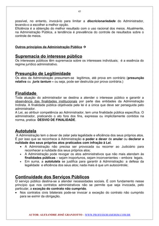 possível, no entanto, invocá-lo para limitar a discricionariedade do Administrador,
levando-o a escolher a melhor opção.
Eficiência é a obtenção do melhor resultado com o uso racional dos meios. Atualmente,
na Administração Pública, a tendência é prevalência do controle de resultados sobre o
controle de meios.
Outros princípios da Administração Pública 
Supremacia do interesse público
Os interesses públicos têm supremacia sobre os interesses individuais; é a essência do
regime jurídico administrativo.
Presunção de Legitimidade
Os atos da Administração presumem-se legítimos, até prova em contrário (presunção
relativa ou juris tantum – ou seja, pode ser destruída por prova contrária.)
Finalidade
Toda atuação do administrador se destina a atender o interesse público e garantir a
observância das finalidades institucionais por parte das entidades da Administração
Indireta. A finalidade pública objetivada pela lei é a única que deve ser perseguida pelo
administrador.
A Lei, ao atribuir competência ao Administrador, tem uma finalidade pública específica. O
administrador, praticando o ato fora dos fins, expressa ou implicitamente contidos na
norma, pratica DESVIO DE FINALIDADE.
Autotutela
A Administração tem o dever de zelar pela legalidade e eficiência dos seus próprios atos.
É por isso que se reconhece à Administração o poder e dever de anular ou declarar a
nulidade dos seus próprios atos praticados com infração à Lei.
• A Administração não precisa ser provocada ou recorrer ao Judiciário para
reconhecer a nulidade dos seus próprios atos;
• A Administração pode revogar os atos administrativos que não mais atendam às
finalidades públicas – sejam inoportunos, sejam inconvenientes – embora legais.
• Em suma, a autotutela se justifica para garantir à Administração: a defesa da
legalidade e eficiência dos seus atos; nada mais é que um autocontrole;
Continuidade dos Serviços Públicos
O serviço público destina-se a atender necessidades sociais. É com fundamento nesse
princípio que nos contratos administrativos não se permite que seja invocada, pelo
particular, a exceção do contrato não cumprido.
• Nos contratos civis bilaterais pode-se invocar a exceção do contrato não cumprido
para se eximir da obrigação.
AUTOR: ALEXANDRE JOSÉ GRANZOTTO – WWW.PROFESSORAMORIM.COM.BR
45
 