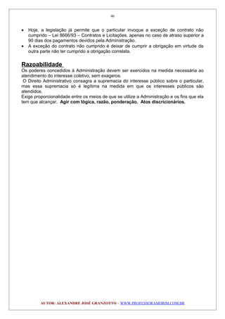 • Hoje, a legislação já permite que o particular invoque a exceção de contrato não
cumprido – Lei 8666/93 – Contratos e Licitações, apenas no caso de atraso superior a
90 dias dos pagamentos devidos pela Administração.
• A exceção do contrato não cumprido é deixar de cumprir a obrigação em virtude da
outra parte não ter cumprido a obrigação correlata.
Razoabilidade
Os poderes concedidos à Administração devem ser exercidos na medida necessária ao
atendimento do interesse coletivo, sem exageros.
O Direito Administrativo consagra a supremacia do interesse público sobre o particular,
mas essa supremacia só é legítima na medida em que os interesses públicos são
atendidos.
Exige proporcionalidade entre os meios de que se utilize a Administração e os fins que ela
tem que alcançar. Agir com lógica, razão, ponderação. Atos discricionários.
AUTOR: ALEXANDRE JOSÉ GRANZOTTO – WWW.PROFESSORAMORIM.COM.BR
46
 