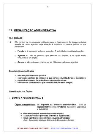 13. ORGANIZAÇÃO ADMINISTRATIVA
13.1. ÓRGÃOS
 São centros de competência instituídos para o desempenho de funções estatais
através de seus agentes, cuja atuação é imputada à pessoa jurídica a que
pertencem.
• Função = é o encargo atribuído ao órgão. É a atividade exercida pelo órgão.
• Agentes = são as pessoas que exercem as funções, e os quais estão
vinculados a um órgão;
• Cargos = são os lugares criados por lei. São reservados aos agentes.
Características dos Órgãos
• não tem personalidade jurídica;
• expressa a vontade da entidade a que pertence (União, Estado, Município);
• é meio instrumento de ação destas pessoas jurídicas;
• é dotado de competência, que é distribuída por seus cargos;
Classificação dos Órgãos:
1. QUANTO À POSIÇÃO ESTATAL 
Órgãos Independentes: se originam da previsão constitucional. São os
representativos dos 3 Poderes (Executivo, Legislativo
e Judiciário).
 Não tem qualquer subordinação hierárquica;
 Suas funções são políticas, judiciais e legislativas;
 Seus agentes são denominados Agentes Políticos;
Exs.: Congresso Nacional, Câmara de Deputados, Senado
AUTOR: ALEXANDRE JOSÉ GRANZOTTO – WWW.PROFESSORAMORIM.COM.BR
48
 