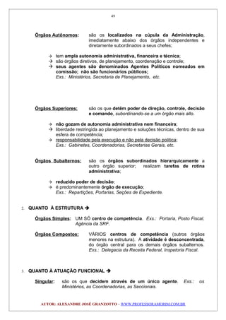 Órgãos Autônomos: são os localizados na cúpula da Administração,
imediatamente abaixo dos órgãos independentes e
diretamente subordinados a seus chefes;
 tem ampla autonomia administrativa, financeira e técnica;
 são órgãos diretivos, de planejamento, coordenação e controle;
 seus agentes são denominados Agentes Políticos nomeados em
comissão; não são funcionários públicos;
Exs.: Ministérios, Secretaria de Planejamento, etc.
Órgãos Superiores: são os que detêm poder de direção, controle, decisão
e comando, subordinando-se a um órgão mais alto.
 não gozam de autonomia administrativa nem financeira;
 liberdade restringida ao planejamento e soluções técnicas, dentro de sua
esfera de competência;
 responsabilidade pela execução e não pela decisão política;
Exs.: Gabinetes, Coordenadorias, Secretarias Gerais, etc.
Órgãos Subalternos: são os órgãos subordinados hierarquicamente a
outro órgão superior; realizam tarefas de rotina
administrativa;
 reduzido poder de decisão;
 é predominantemente órgão de execução;
Exs.: Repartições, Portarias, Seções de Expediente.
2. QUANTO À ESTRUTURA 
Órgãos Simples: UM SÓ centro de competência. Exs.: Portaria, Posto Fiscal,
Agência da SRF.
Órgãos Compostos: VÁRIOS centros de competência (outros órgãos
menores na estrutura). A atividade é desconcentrada,
do órgão central para os demais órgãos subalternos.
Exs.: Delegacia da Receita Federal, Inspetoria Fiscal.
3. QUANTO À ATUAÇÃO FUNCIONAL 
Singular: são os que decidem através de um único agente. Exs.: os
Ministérios, as Coordenadorias, as Seccionais.
AUTOR: ALEXANDRE JOSÉ GRANZOTTO – WWW.PROFESSORAMORIM.COM.BR
49
 