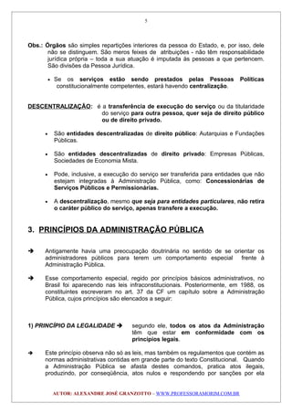 Obs.: Órgãos são simples repartições interiores da pessoa do Estado, e, por isso, dele
não se distinguem. São meros feixes de atribuições - não têm responsabilidade
jurídica própria – toda a sua atuação é imputada às pessoas a que pertencem.
São divisões da Pessoa Jurídica.
• Se os serviços estão sendo prestados pelas Pessoas Políticas
constitucionalmente competentes, estará havendo centralização.
DESCENTRALIZAÇÃO: é a transferência de execução do serviço ou da titularidade
do serviço para outra pessoa, quer seja de direito público
ou de direito privado.
• São entidades descentralizadas de direito público: Autarquias e Fundações
Públicas.
• São entidades descentralizadas de direito privado: Empresas Públicas,
Sociedades de Economia Mista.
• Pode, inclusive, a execução do serviço ser transferida para entidades que não
estejam integradas à Administração Pública, como: Concessionárias de
Serviços Públicos e Permissionárias.
• A descentralização, mesmo que seja para entidades particulares, não retira
o caráter público do serviço, apenas transfere a execução.
3. PRINCÍPIOS DA ADMINISTRAÇÃO PÚBLICA
 Antigamente havia uma preocupação doutrinária no sentido de se orientar os
administradores públicos para terem um comportamento especial frente à
Administração Pública.
 Esse comportamento especial, regido por princípios básicos administrativos, no
Brasil foi aparecendo nas leis infraconstitucionais. Posteriormente, em 1988, os
constituintes escreveram no art. 37 da CF um capítulo sobre a Administração
Pública, cujos princípios são elencados a seguir:
1) PRINCÍPIO DA LEGALIDADE  segundo ele, todos os atos da Administração
têm que estar em conformidade com os
princípios legais.
 Este princípio observa não só as leis, mas também os regulamentos que contém as
normas administrativas contidas em grande parte do texto Constitucional. Quando
a Administração Pública se afasta destes comandos, pratica atos ilegais,
produzindo, por conseqüência, atos nulos e respondendo por sanções por ela
AUTOR: ALEXANDRE JOSÉ GRANZOTTO – WWW.PROFESSORAMORIM.COM.BR
5
 