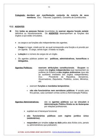 Colegiado: decidem por manifestação conjunta da maioria de seus
membros. Exs.: Tribunais, Legislativo, Conselho de Contribuintes.
13.2. AGENTES
 São todas as pessoas físicas incumbidas de exercer alguma função estatal,
definitiva ou transitoriamente. Os AGENTES desempenham as funções dos
órgãos a que estão vinculados.
• os cargos e as funções são independentes dos agentes;
• Cargo é o lugar, criado por lei, ao qual corresponde uma função e é provido por
um agente. O cargo, sendo lugar, é lotado no órgão.
• Lotação é o número de cargos de um órgão.
• Os agentes públicos podem ser: políticos, administrativos, honoríficos e
delegados.
Agentes Políticos: exercem atribuições constitucionais. Ocupam os
cargos dos órgãos independentes (que representam os
poderes do Estado) e dos órgãos autônomos (que são
os auxiliares imediatos dos órgãos independentes).
Exs.: Presidente da República, Senadores,
Governadores, Deputados, Prefeitos, Juízes, Ministros,
etc.
• exercem funções e mandatos temporários;
• não são funcionários nem servidores públicos  exceto para
fins penais, caso cometam crimes contra a Administração Pública;
Agentes Administrativos: são os agentes públicos que se vinculam à
Administração Pública Direta ou às Autarquias
por relações profissionais.
• sujeitam-se à hierarquia funcional;
• são funcionários públicos com regime jurídico único
(estatutários);
• respondem por simples culpa ou dolo pelos atos ilícitos civis, penais
ou administrativos que praticarem;
AUTOR: ALEXANDRE JOSÉ GRANZOTTO – WWW.PROFESSORAMORIM.COM.BR
50
 