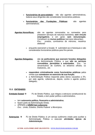 • funcionários de para-estatais: não são agentes administrativos,
todavia seus dirigentes são considerados funcionários públicos;
• funcionários das Fundações Públicas: são agentes
administrativos;
Agentes Honoríficos: são os agentes convocados ou nomeados para
prestarem serviços de natureza transitória, sem vínculo
empregatício, e em geral, sem remuneração.
Constituem os munus publicos (serviços relevantes).
Exs.: jurados, comissários de menores, mesários
eleitorais
• enquanto exercerem a função  submetem-se à hierarquia e são
considerados funcionários públicos para fins penais.
Agentes Delegados: são os particulares que exercem funções delegadas
da Administração Pública, e que são os serviços
concedidos, permitidos e autorizados. Exs.: os
serventuários de Cartório, os leiloeiros oficiais, os
tradutores,, etc.
• respondem criminalmente como funcionários públicos pelos
crimes que cometerem no exercício de sua função;
• a Administração Pública responde pelos danos causados a 3ºs.
por este agente, voltando-se, depois, contra o agente público
delegado;
13.3. ENTIDADES
Entidade Estatal  PJ de Direito Público, que integra a estrutura constitucional do
Estado, e tem poder político e administrativo.
• tem autonomia política, financeira e administrativa;
• fazem parte da Administração Direta;
• APENAS a UNIÃO tem soberania;
Exs.: União, Estados, Distrito Federal e Municípios.
Autarquias  PJ de Direito Público; é um serviço autônomo criado para auxiliar a
Administração Pública a executar atividades típicas da
Administração.
AUTOR: ALEXANDRE JOSÉ GRANZOTTO – WWW.PROFESSORAMORIM.COM.BR
51
 