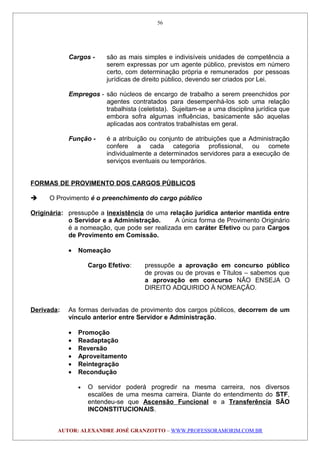 Cargos - são as mais simples e indivisíveis unidades de competência a
serem expressas por um agente público, previstos em número
certo, com determinação própria e remunerados por pessoas
jurídicas de direito público, devendo ser criados por Lei.
Empregos - são núcleos de encargo de trabalho a serem preenchidos por
agentes contratados para desempenhá-los sob uma relação
trabalhista (celetista). Sujeitam-se a uma disciplina jurídica que
embora sofra algumas influências, basicamente são aquelas
aplicadas aos contratos trabalhistas em geral.
Função - é a atribuição ou conjunto de atribuições que a Administração
confere a cada categoria profissional, ou comete
individualmente a determinados servidores para a execução de
serviços eventuais ou temporários.
FORMAS DE PROVIMENTO DOS CARGOS PÚBLICOS
 O Provimento é o preenchimento do cargo público
Originária: pressupõe a inexistência de uma relação jurídica anterior mantida entre
o Servidor e a Administração. A única forma de Provimento Originário
é a nomeação, que pode ser realizada em caráter Efetivo ou para Cargos
de Provimento em Comissão.
• Nomeação
Cargo Efetivo: pressupõe a aprovação em concurso público
de provas ou de provas e Títulos – sabemos que
a aprovação em concurso NÃO ENSEJA O
DIREITO ADQUIRIDO À NOMEAÇÃO.
Derivada: As formas derivadas de provimento dos cargos públicos, decorrem de um
vínculo anterior entre Servidor e Administração.
• Promoção
• Readaptação
• Reversão
• Aproveitamento
• Reintegração
• Recondução
• O servidor poderá progredir na mesma carreira, nos diversos
escalões de uma mesma carreira. Diante do entendimento do STF,
entendeu-se que Ascensão Funcional e a Transferência SÃO
INCONSTITUCIONAIS.
AUTOR: ALEXANDRE JOSÉ GRANZOTTO – WWW.PROFESSORAMORIM.COM.BR
56
 